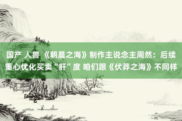 国产 人兽 《朝晨之海》制作主说念主周然：后续重心优化买卖“