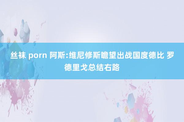 丝袜 porn 阿斯:维尼修斯瞻望出战国度德比 罗德里戈总结