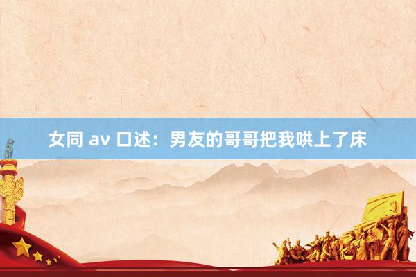 女同 av 口述：男友的哥哥把我哄上了床