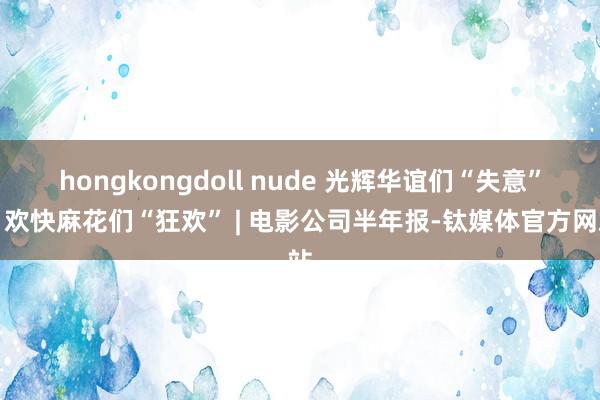 hongkongdoll nude 光辉华谊们“失意”，欢快麻花们“狂欢” | 电影公司半年报-钛媒体官方网站