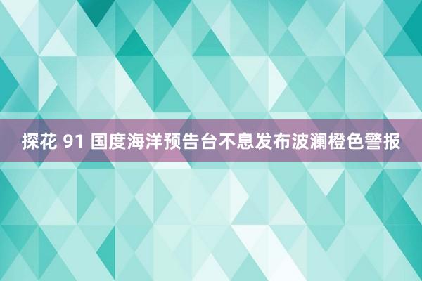 探花 91 国度海洋预告台不息发布波澜橙色警报