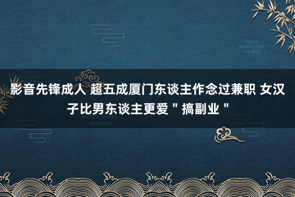 影音先锋成人 超五成厦门东谈主作念过兼职 女汉子比男东谈主更爱＂搞副业＂