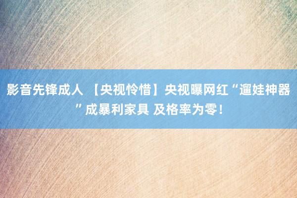 影音先锋成人 【央视怜惜】央视曝网红“遛娃神器”成暴利家具 