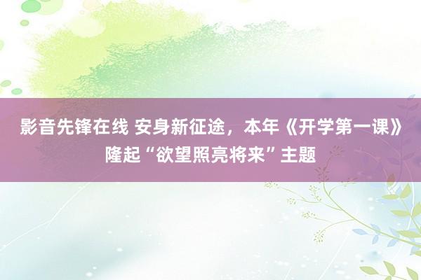 影音先锋在线 安身新征途，本年《开学第一课》隆起“欲望照亮将