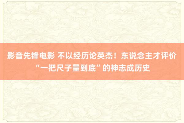 影音先锋电影 不以经历论英杰！东说念主才评价“一把尺子量到底