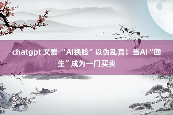 chatgpt 文爱 “AI换脸”以伪乱真！当AI“回生”成